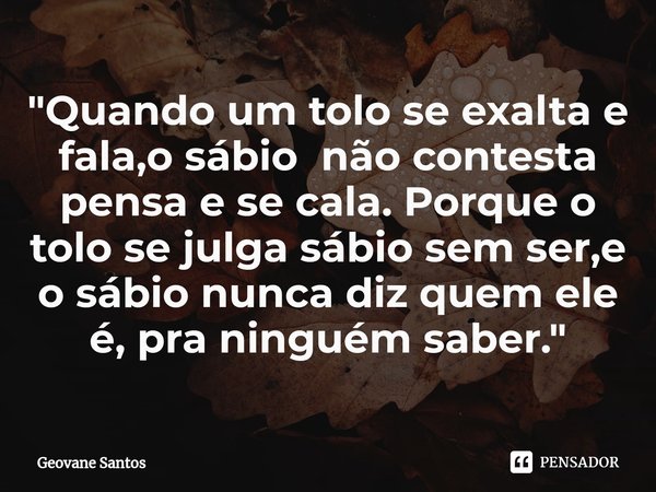 ⁠"Quando um tolo se exalta e fala,o sábio não contesta pensa e se cala. Porque o tolo se julga sábio sem ser,e o sábio nunca diz quem ele é, pra ninguém sa... Frase de Geovane Santos.