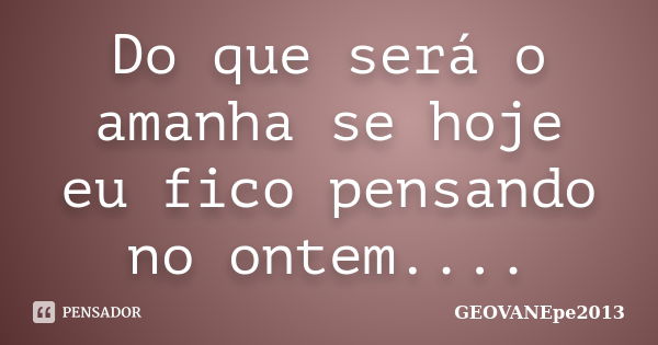 Do que será o amanha se hoje eu fico pensando no ontem....... Frase de GEOVANEpe2013.