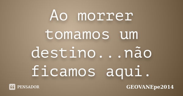 Ao morrer tomamos um destino...não ficamos aqui.... Frase de GEOVANEpe2014.