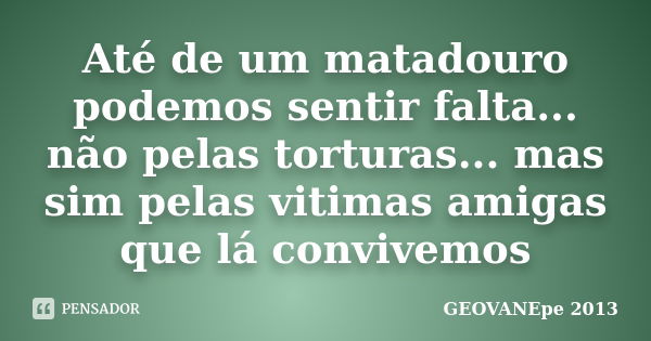 Até de um matadouro podemos sentir falta... não pelas torturas... mas sim pelas vitimas amigas que lá convivemos... Frase de GEOVANEpe 2013.