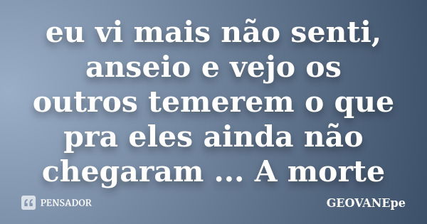 eu vi mais não senti, anseio e vejo os outros temerem o que pra eles ainda não chegaram ... A morte... Frase de GEOVANEpe.