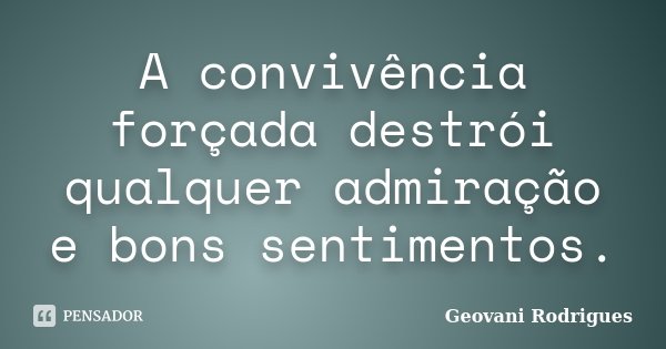 A convivência forçada destrói qualquer admiração e bons sentimentos.... Frase de Geovani Rodrigues.