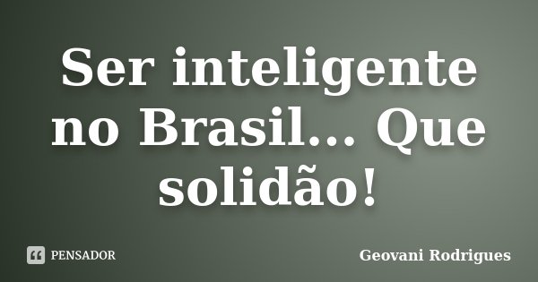 Ser inteligente no Brasil... Que solidão!... Frase de Geovani Rodrigues.