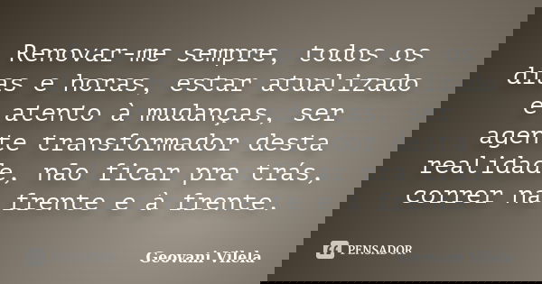 Renovar-me sempre, todos os dias e horas, estar atualizado e atento à mudanças, ser agente transformador desta realidade, não ficar pra trás, correr na frente e... Frase de Geovani Vilela.