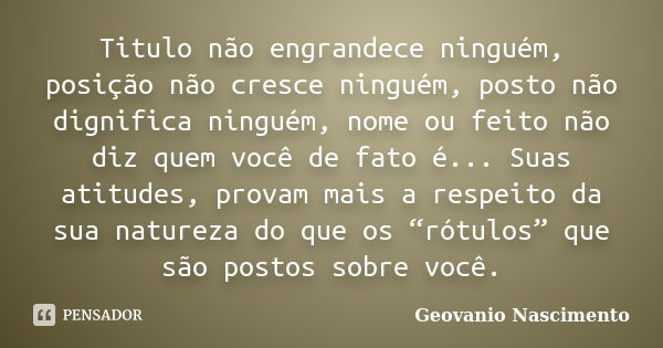 Titulo não engrandece ninguém, posição não cresce ninguém, posto não dignifica ninguém, nome ou feito não diz quem você de fato é... Suas atitudes, provam mais ... Frase de Geovanio Nascimento.