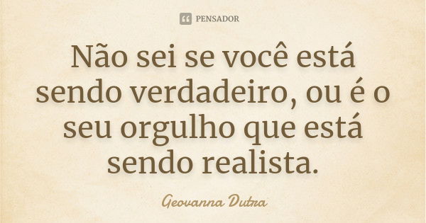 Não sei se você está sendo verdadeiro, ou é o seu orgulho que está sendo realista.... Frase de Geovanna Dutra.