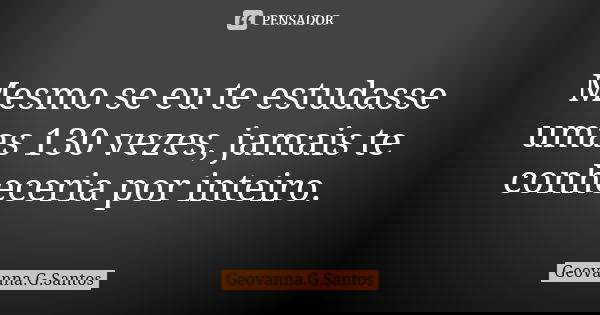 Mesmo se eu te estudasse umas 130 vezes, jamais te conheceria por inteiro.... Frase de Geovanna.G.Santos.