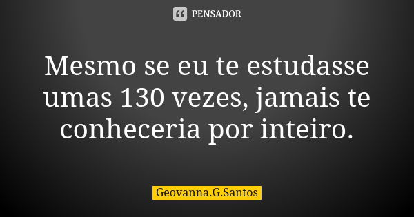 Mesmo se eu te estudasse umas 130 vezes, jamais te conheceria por inteiro.... Frase de Geovanna.G.Santos.