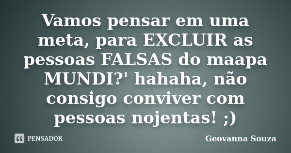 Vamos pensar em uma meta, para EXCLUIR as pessoas FALSAS do maapa MUNDI?' hahaha, não consigo conviver com pessoas nojentas! ;)... Frase de Geovanna Souza.