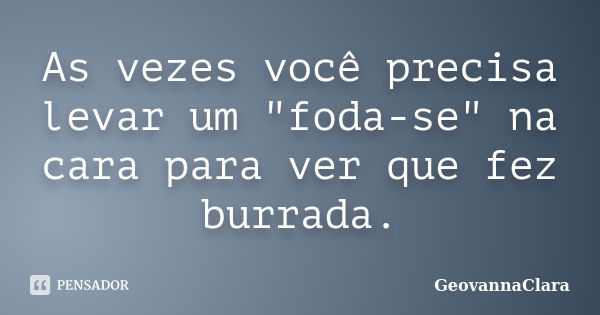 As vezes você precisa levar um "foda-se" na cara para ver que fez burrada.... Frase de GeovannaClara.