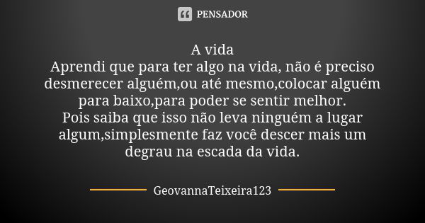 A vida Aprendi que para ter algo na vida, não é preciso desmerecer alguém,ou até mesmo,colocar alguém para baixo,para poder se sentir melhor. Pois saiba que iss... Frase de GeovannaTeixeira123.