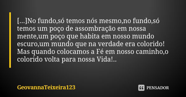 [...]No fundo,só temos nós mesmo,no fundo,só temos um poço de assombração em nossa mente,um poço que habita em nosso mundo escuro,um mundo que na verdade era co... Frase de GeovannaTeixeira123.