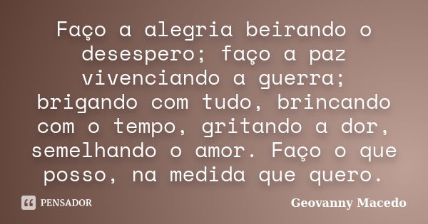 Faço a alegria beirando o desespero; faço a paz vivenciando a guerra; brigando com tudo, brincando com o tempo, gritando a dor, semelhando o amor. Faço o que po... Frase de Geovanny Macedo.