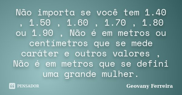 Não importa se você tem 1.40 , 1.50 , 1.60 , 1.70 , 1.80 ou 1.90 , Não é em metros ou centímetros que se mede caráter e outros valores , Não é em metros que se ... Frase de Geovany Ferreira.