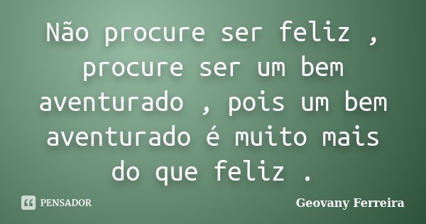 Não procure ser feliz , procure ser um bem aventurado , pois um bem aventurado é muito mais do que feliz .... Frase de Geovany Ferreira.