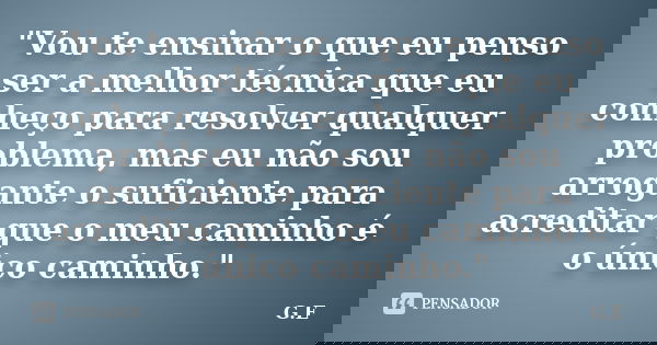 "Vou te ensinar o que eu penso ser a melhor técnica que eu conheço para resolver qualquer problema, mas eu não sou arrogante o suficiente para acreditar qu... Frase de G.E.