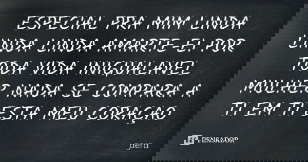 ESPECIAL PRA MIM LINDA LINDA LINDA AMARTE-EI POR TODA VIDA INIGUALAVEL MULHER NADA SE COMPARA A TI EM TI ESTA MEU CORAÇAO... Frase de GERA.