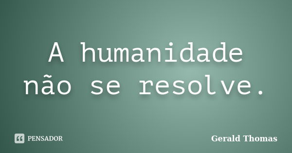 A humanidade não se resolve.... Frase de Gerald Thomas.