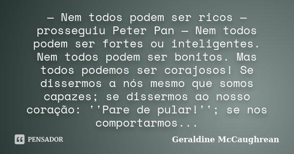 — Nem todos podem ser ricos — prosseguiu Peter Pan — Nem todos podem ser fortes ou inteligentes. Nem todos podem ser bonitos. Mas todos podemos ser corajosos! S... Frase de Geraldine McCaughrean.