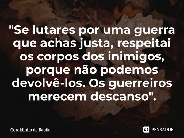 ⁠"Se lutares por uma guerra que achas justa, respeitai os corpos dos inimigos, porque não podemos devolvê-los. Os guerreiros merecem descanso".... Frase de Geraldinho de Babila.