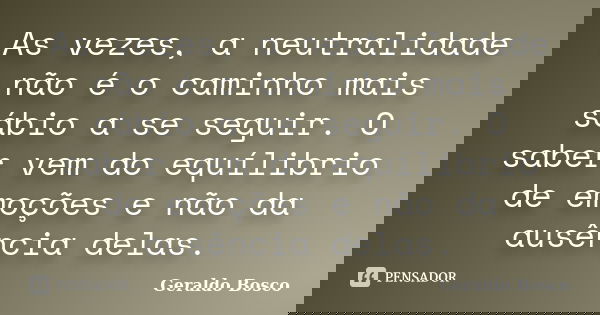 As vezes, a neutralidade não é o caminho mais sábio a se seguir. O saber vem do equílibrio de emoções e não da ausência delas.... Frase de Geraldo Bosco.