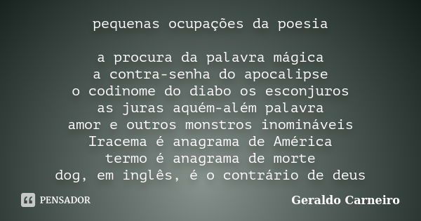 pequenas ocupações da poesia a procura da palavra mágica a contra-senha do apocalipse o codinome do diabo os esconjuros as juras aquém-além palavra amor e outro... Frase de Geraldo Carneiro.