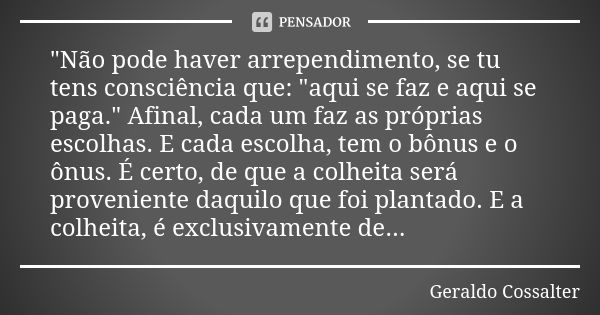 "Não pode haver arrependimento, se tu tens consciência que: "aqui se faz e aqui se paga." Afinal, cada um faz as próprias escolhas. E cada escolh... Frase de Geraldo Cossalter.