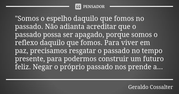 "Somos o espelho daquilo que fomos no passado. Não adianta acreditar que o passado possa ser apagado, porque somos o reflexo daquilo que fomos. Para viver ... Frase de Geraldo Cossalter.