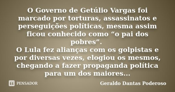 O Governo de Getúlio Vargas foi marcado por torturas, assassinatos e perseguições políticas, mesma assim ficou conhecido como “o pai dos pobres”. O Lula fez ali... Frase de Geraldo Dantas Poderoso.
