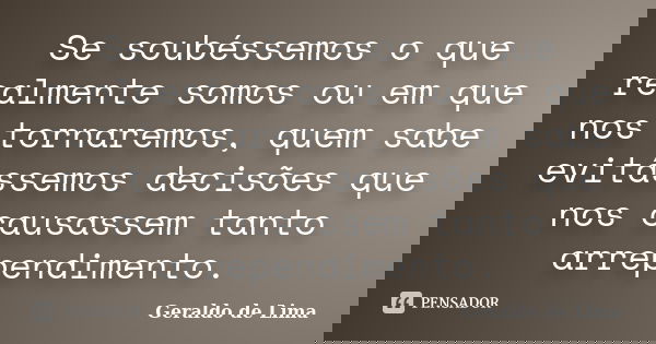 Se soubéssemos o que realmente somos ou em que nos tornaremos, quem sabe evitássemos decisões que nos causassem tanto arrependimento.... Frase de Geraldo de Lima.