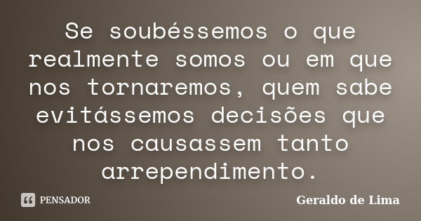 Se soubéssemos o que realmente somos ou em que nos tornaremos, quem sabe evitássemos decisões que nos causassem tanto arrependimento.... Frase de Geraldo de Lima.