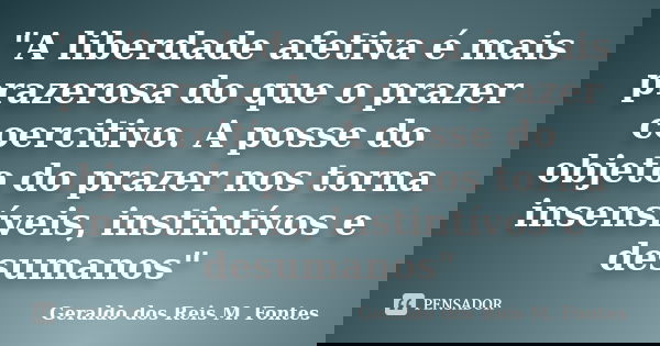 "A liberdade afetiva é mais prazerosa do que o prazer coercitivo. A posse do objeto do prazer nos torna insensíveis, instintívos e desumanos"... Frase de Geraldo dos Reis M. Fontes.