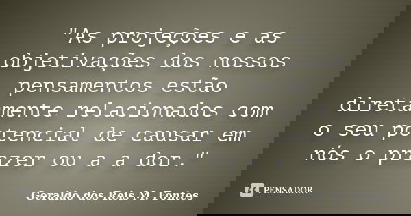 "As projeções e as objetivações dos nossos pensamentos estão diretamente relacionados com o seu potencial de causar em nós o prazer ou a a dor."... Frase de Geraldo dos Reis M. Fontes.