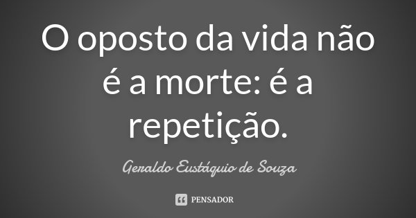 O oposto da vida não é a morte: é a repetição.... Frase de Geraldo Eustáquio de Souza.