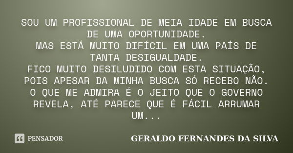 SOU UM PROFISSIONAL DE MEIA IDADE EM BUSCA DE UMA OPORTUNIDADE. MAS ESTÁ MUITO DIFÍCIL EM UMA PAÍS DE TANTA DESIGUALDADE. FICO MUITO DESILUDIDO COM ESTA SITUAÇÃ... Frase de GERALDO FERNANDES DA SILVA.