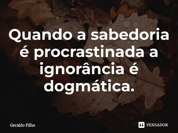 ⁠Quando a sabedoria é procrastinada a ignorância é dogmática.... Frase de Geraldo Filho.