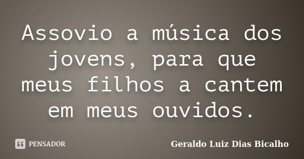 Assovio a música dos jovens, para que meus filhos a cantem em meus ouvidos.... Frase de Geraldo Luiz Dias Bicalho.