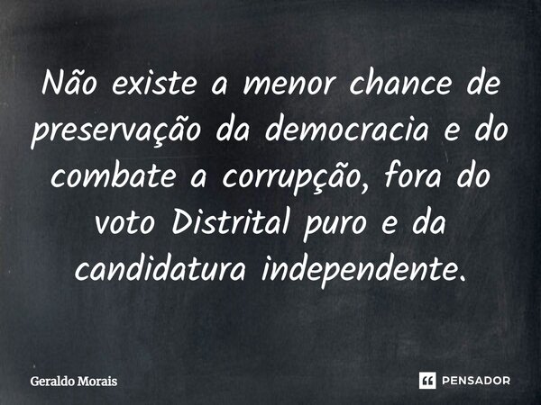 ⁠Não existe a menor chance de preservação da democracia e do combate a corrupção, fora do voto Distrital puro e da candidatura independente.... Frase de Geraldo Morais.