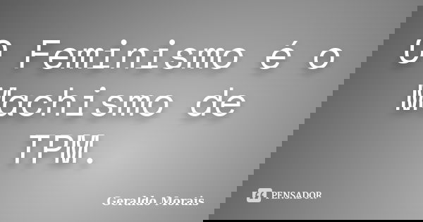 O Feminismo é o Machismo de TPM.... Frase de Geraldo Morais.