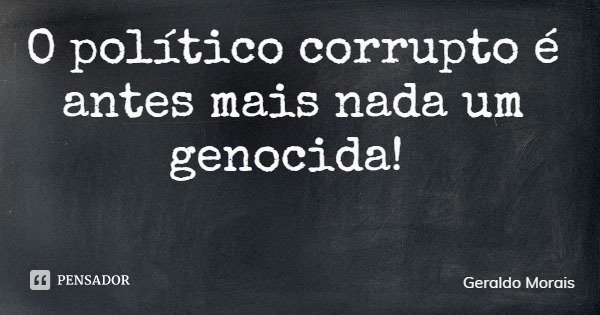 O político corrupto é antes mais nada um genocida!... Frase de Geraldo Morais.