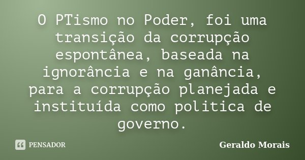 O PTismo no Poder, foi uma transição da corrupção espontânea, baseada na ignorância e na ganância, para a corrupção planejada e instituída como politica de gove... Frase de Geraldo Morais.