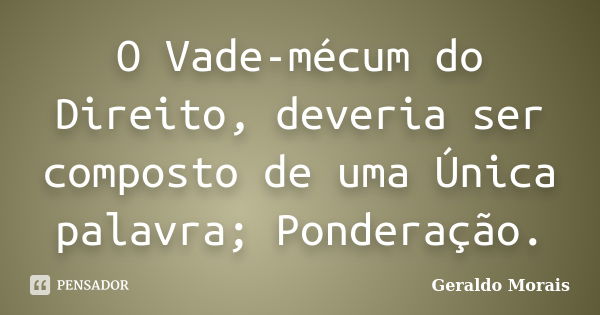 O Vade-mécum do Direito, deveria ser composto de uma Única palavra; Ponderação.... Frase de Geraldo Morais.