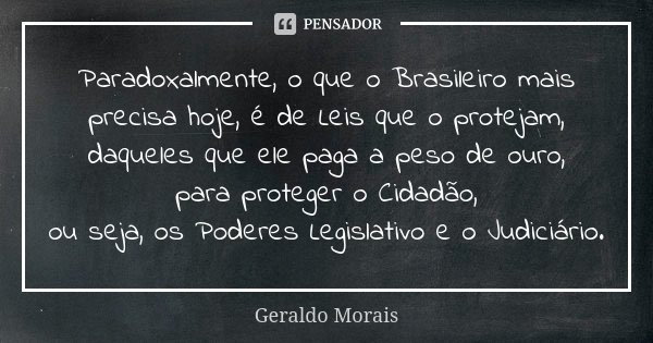 Paradoxalmente, o que o Brasileiro mais precisa hoje, é de Leis que o protejam, daqueles que ele paga a peso de ouro, para proteger o Cidadão, ou seja, os Poder... Frase de Geraldo Morais.