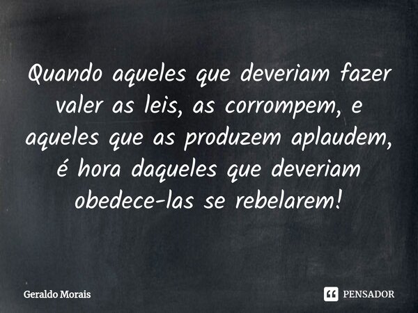 ⁠Quando aqueles que deveriam fazer valer as leis, as corrompem, e aqueles que as produzem aplaudem, é hora daqueles que deveriam obedece-las se rebelarem!... Frase de Geraldo Morais.