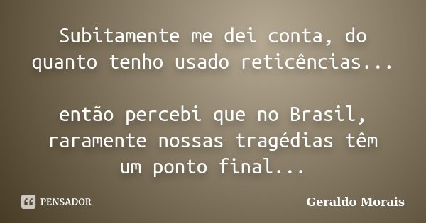 Subitamente me dei conta, do quanto tenho usado reticências... então percebi que no Brasil, raramente nossas tragédias têm um ponto final...... Frase de Geraldo Morais.