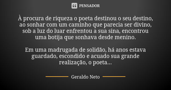 À procura de riqueza o poeta destinou o seu destino, ao sonhar com um caminho que parecia ser divino, sob a luz do luar enfrentou a sua sina, encontrou uma boti... Frase de Geraldo Neto.