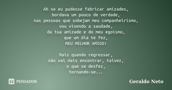 Ah se eu pudesse fabricar amizades, bordava um pouco de verdade, nas pessoas que sobejam meu companheirismo, vou vivendo a saudade, da tua amizade e do meu egoí... Frase de Geraldo Neto.