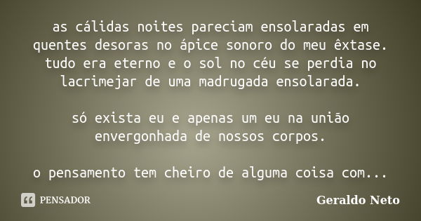 as cálidas noites pareciam ensolaradas em quentes desoras no ápice sonoro do meu êxtase. tudo era eterno e o sol no céu se perdia no lacrimejar de uma madrugada... Frase de Geraldo Neto.