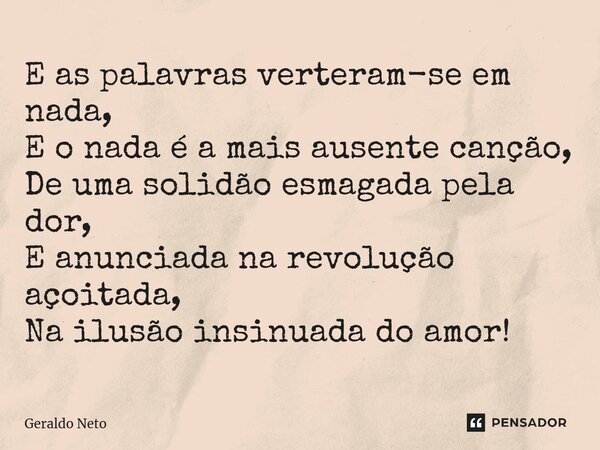 ⁠E as palavras verteram-se em nada, E o nada é a mais ausente canção, De uma solidão esmagada pela dor, E anunciada na revolução açoitada, Na ilusão insinuada d... Frase de Geraldo Neto.