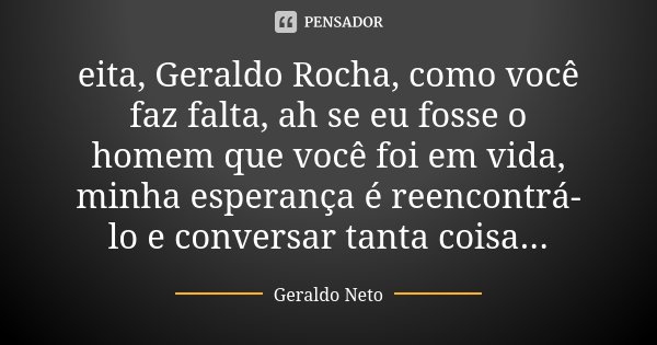 eita, Geraldo Rocha, como você faz falta, ah se eu fosse o homem que você foi em vida, minha esperança é reencontrá-lo e conversar tanta coisa...... Frase de Geraldo Neto.